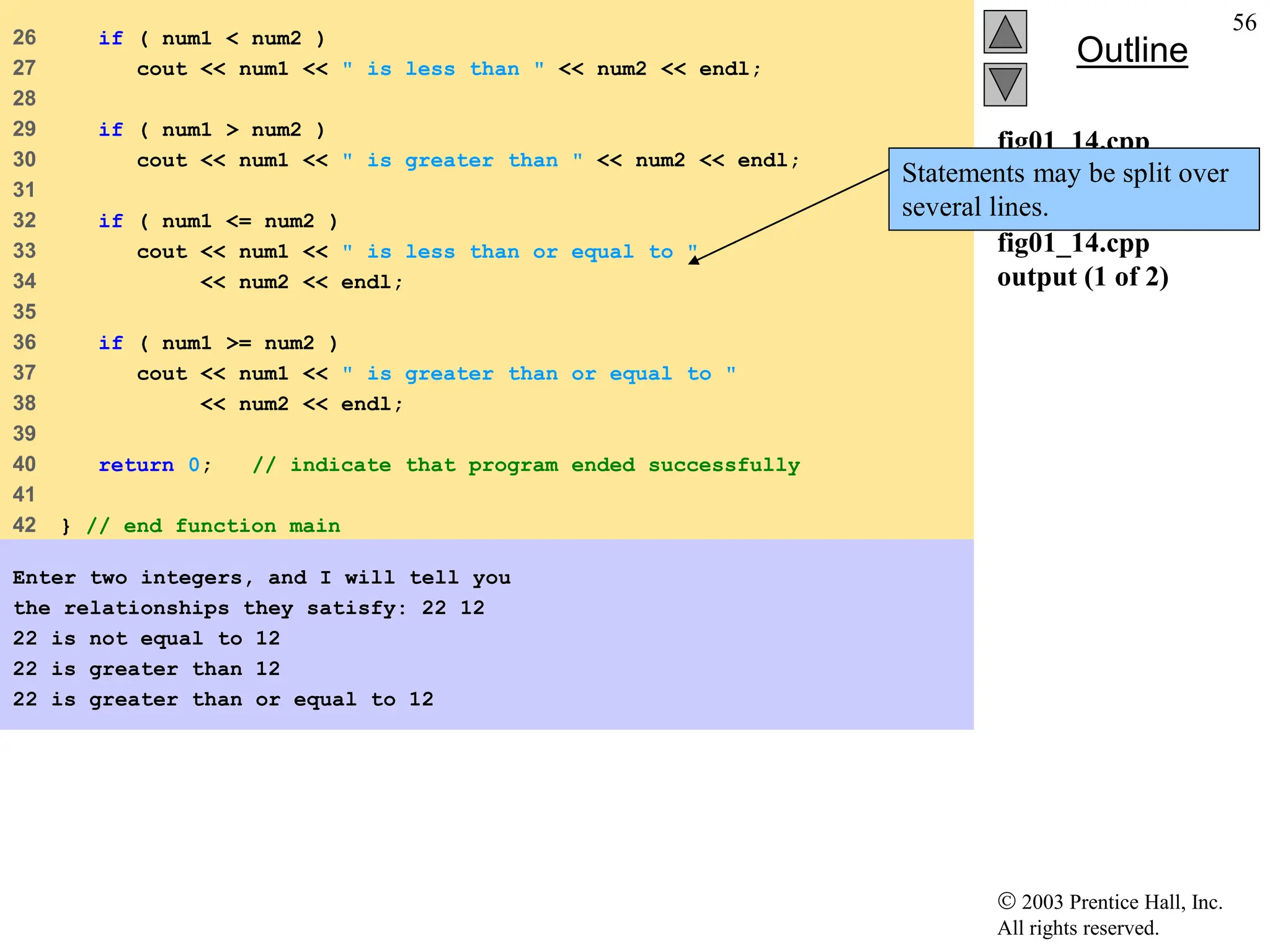  2003 Prentice Hall, Inc.
All rights reserved.
Outline
56
fig01_14.cpp
(2 of 2)
fig01_14.cpp
output (1 of 2)
26 if ( num1 < num2 )
27 cout << num1 << " is less than " << num2 << endl;
28
29 if ( num1 > num2 )
30 cout << num1 << " is greater than " << num2 << endl;
31
32 if ( num1 <= num2 )
33 cout << num1 << " is less than or equal to "
34 << num2 << endl;
35
36 if ( num1 >= num2 )
37 cout << num1 << " is greater than or equal to "
38 << num2 << endl;
39
40 return 0; // indicate that program ended successfully
41
42 } // end function main
Enter two integers, and I will tell you
the relationships they satisfy: 22 12
22 is not equal to 12
22 is greater than 12
22 is greater than or equal to 12
Statements may be split over
several lines.
 