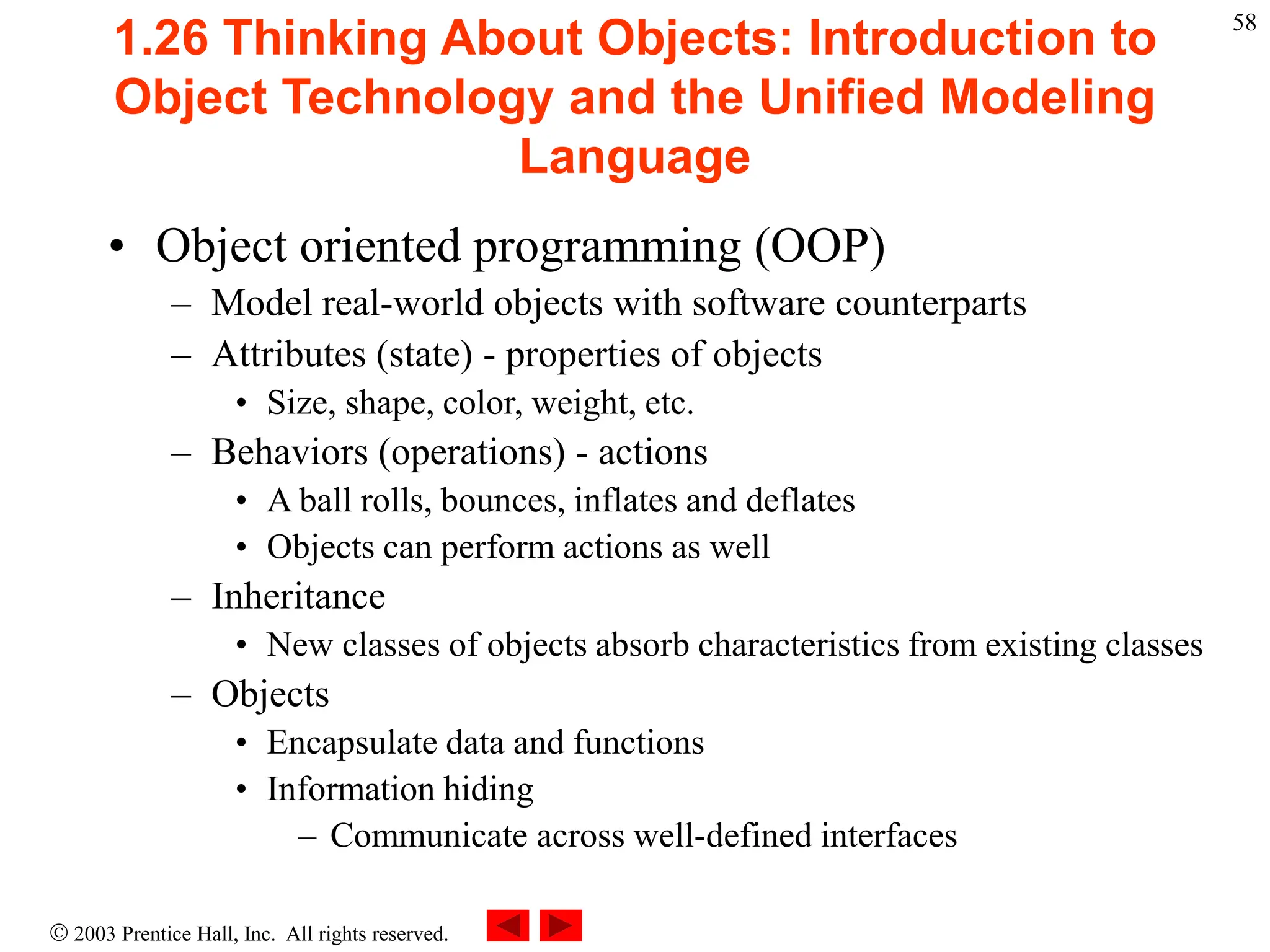  2003 Prentice Hall, Inc. All rights reserved.
58
1.26 Thinking About Objects: Introduction to
Object Technology and the Unified Modeling
Language
• Object oriented programming (OOP)
– Model real-world objects with software counterparts
– Attributes (state) - properties of objects
• Size, shape, color, weight, etc.
– Behaviors (operations) - actions
• A ball rolls, bounces, inflates and deflates
• Objects can perform actions as well
– Inheritance
• New classes of objects absorb characteristics from existing classes
– Objects
• Encapsulate data and functions
• Information hiding
– Communicate across well-defined interfaces
 