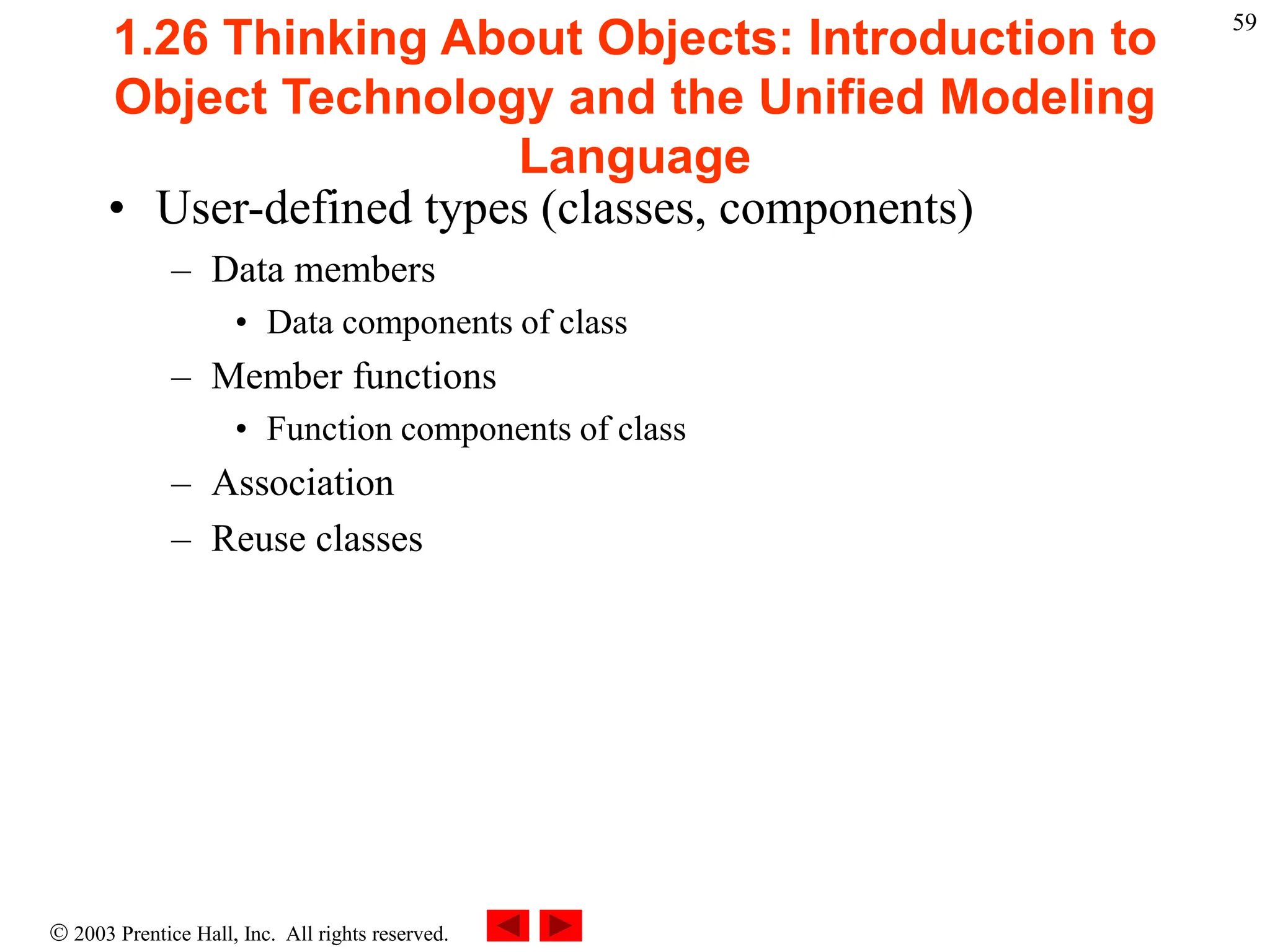  2003 Prentice Hall, Inc. All rights reserved.
59
1.26 Thinking About Objects: Introduction to
Object Technology and the Unified Modeling
Language
• User-defined types (classes, components)
– Data members
• Data components of class
– Member functions
• Function components of class
– Association
– Reuse classes
 