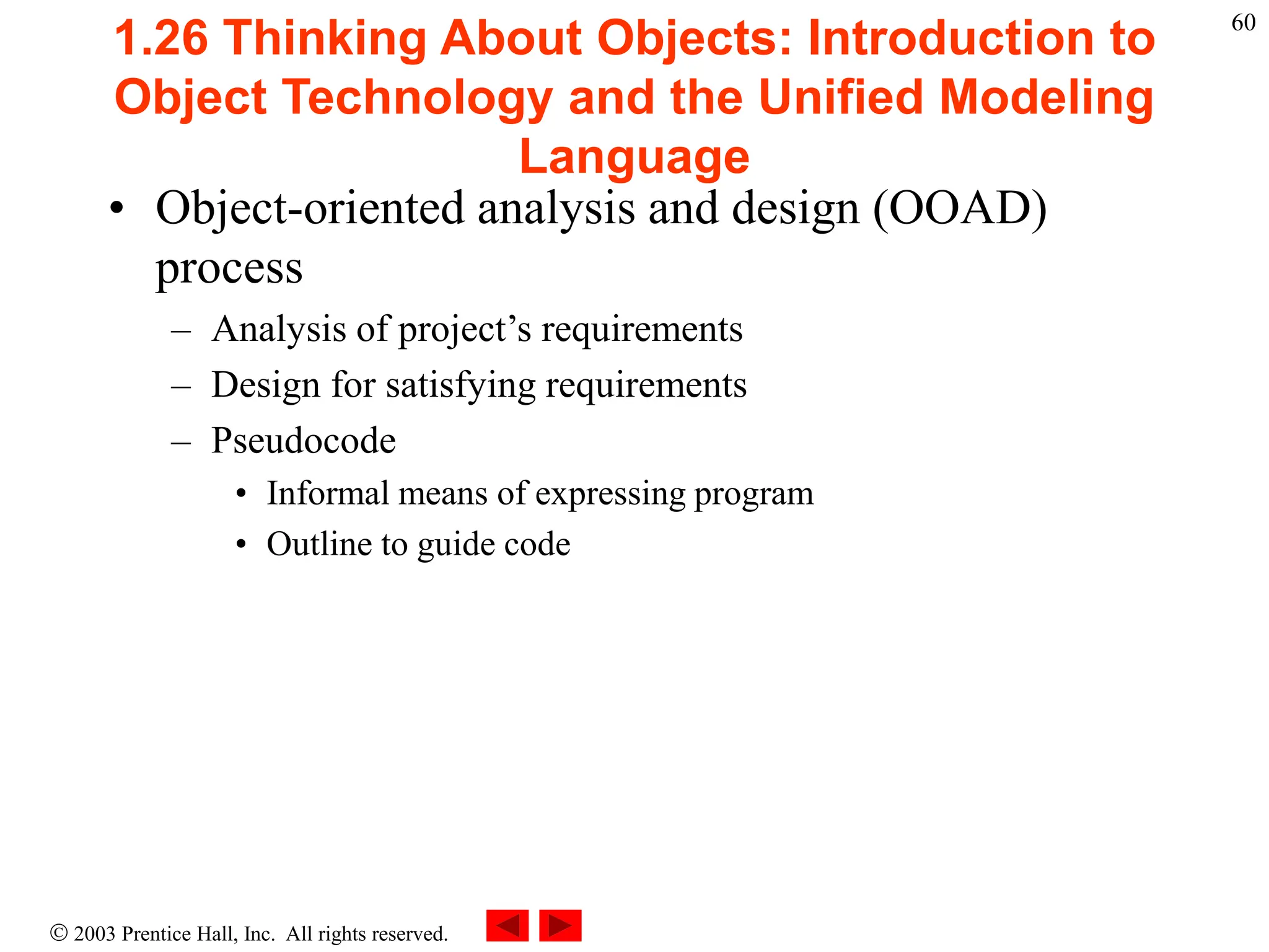  2003 Prentice Hall, Inc. All rights reserved.
60
1.26 Thinking About Objects: Introduction to
Object Technology and the Unified Modeling
Language
• Object-oriented analysis and design (OOAD)
process
– Analysis of project’s requirements
– Design for satisfying requirements
– Pseudocode
• Informal means of expressing program
• Outline to guide code
 