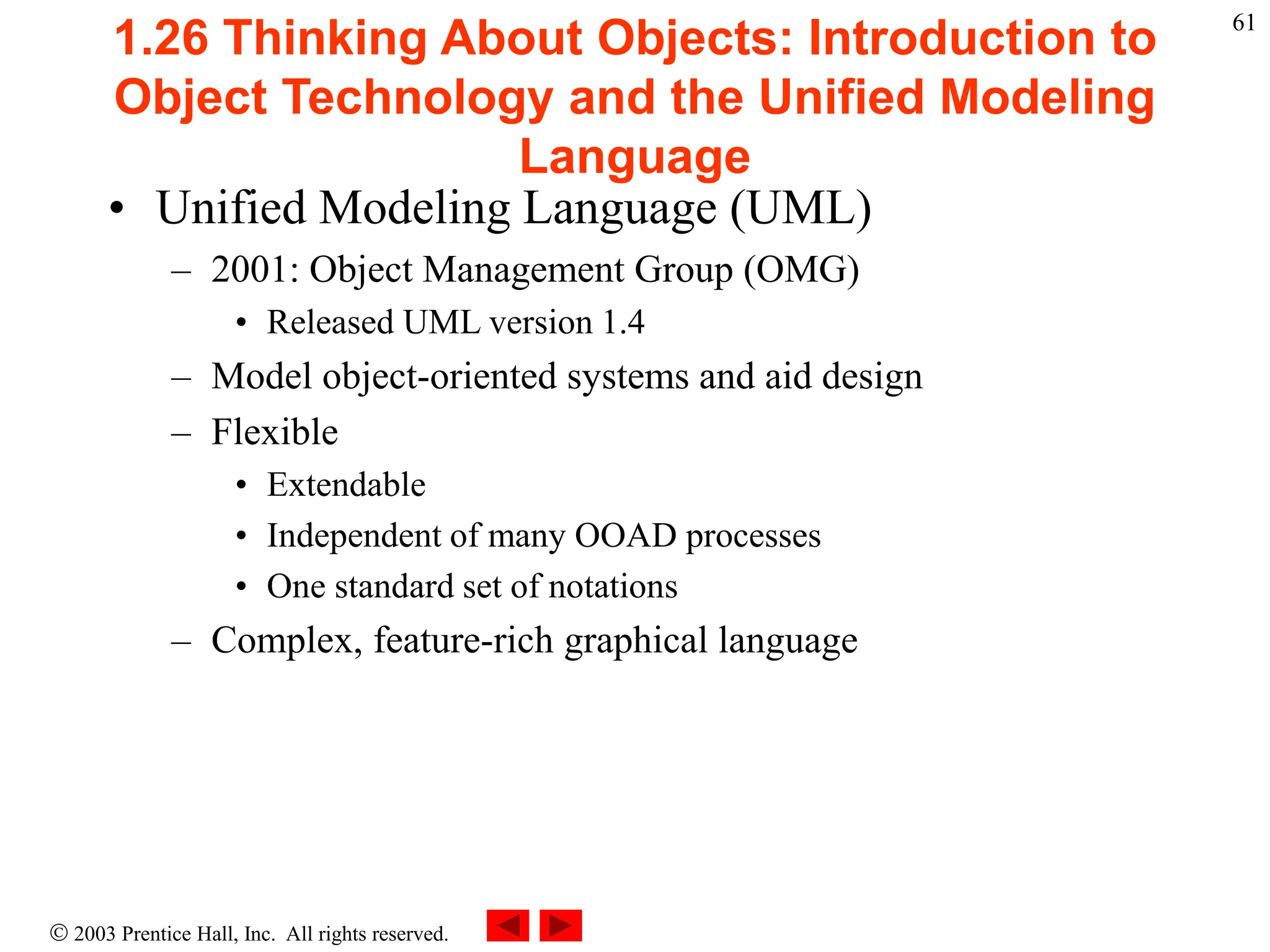  2003 Prentice Hall, Inc. All rights reserved.
61
1.26 Thinking About Objects: Introduction to
Object Technology and the Unified Modeling
Language
• Unified Modeling Language (UML)
– 2001: Object Management Group (OMG)
• Released UML version 1.4
– Model object-oriented systems and aid design
– Flexible
• Extendable
• Independent of many OOAD processes
• One standard set of notations
– Complex, feature-rich graphical language
 