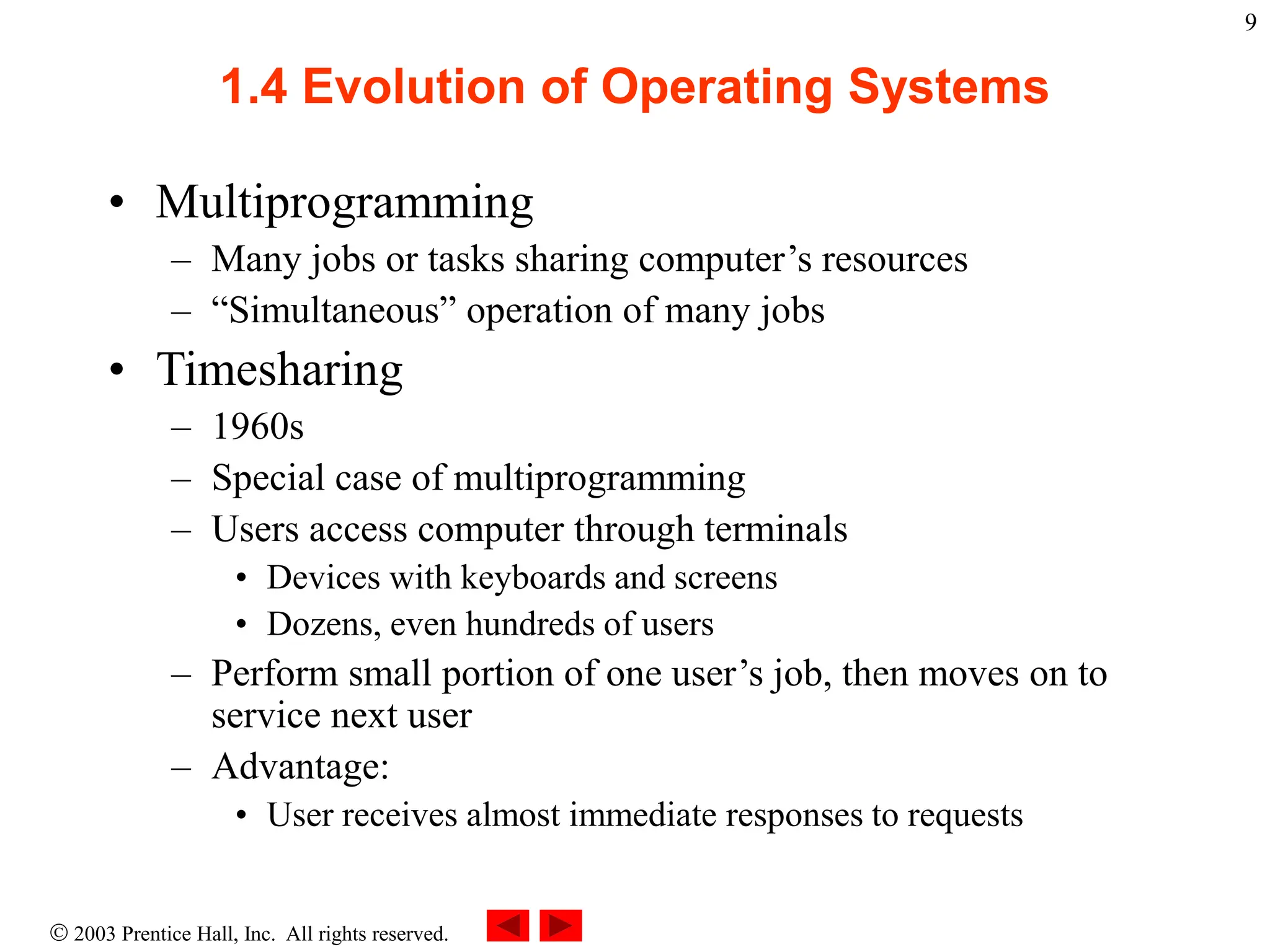  2003 Prentice Hall, Inc. All rights reserved.
9
1.4 Evolution of Operating Systems
• Multiprogramming
– Many jobs or tasks sharing computer’s resources
– “Simultaneous” operation of many jobs
• Timesharing
– 1960s
– Special case of multiprogramming
– Users access computer through terminals
• Devices with keyboards and screens
• Dozens, even hundreds of users
– Perform small portion of one user’s job, then moves on to
service next user
– Advantage:
• User receives almost immediate responses to requests
 