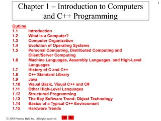  2003 Prentice Hall, Inc. All rights reserved.
1
Chapter 1 – Introduction to Computers
and C++ Programming
Outline
1.1 Introduction
1.2 What is a Computer?
1.3 Computer Organization
1.4 Evolution of Operating Systems
1.5 Personal Computing, Distributed Computing and
Client/Server Computing
1.6 Machine Languages, Assembly Languages, and High-Level
Languages
1.7 History of C and C++
1.8 C++ Standard Library
1.9 Java
1.10 Visual Basic, Visual C++ and C#
1.11 Other High-Level Languages
1.12 Structured Programming
1.13 The Key Software Trend: Object Technology
1.14 Basics of a Typical C++ Environment
1.15 Hardware Trends
 
