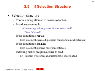  2003 Prentice Hall, Inc. All rights reserved.
10
2.5 if Selection Structure
• Selection structure
– Choose among alternative courses of action
– Pseudocode example:
If student’s grade is greater than or equal to 60
Print “Passed”
– If the condition is true
• Print statement executed, program continues to next statement
– If the condition is false
• Print statement ignored, program continues
– Indenting makes programs easier to read
• C++ ignores whitespace characters (tabs, spaces, etc.)
 