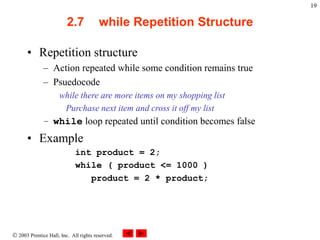  2003 Prentice Hall, Inc. All rights reserved.
19
2.7 while Repetition Structure
• Repetition structure
– Action repeated while some condition remains true
– Psuedocode
while there are more items on my shopping list
Purchase next item and cross it off my list
– while loop repeated until condition becomes false
• Example
int product = 2;
while ( product <= 1000 )
product = 2 * product;
 