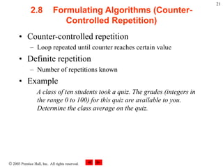  2003 Prentice Hall, Inc. All rights reserved.
21
2.8 Formulating Algorithms (Counter-
Controlled Repetition)
• Counter-controlled repetition
– Loop repeated until counter reaches certain value
• Definite repetition
– Number of repetitions known
• Example
A class of ten students took a quiz. The grades (integers in
the range 0 to 100) for this quiz are available to you.
Determine the class average on the quiz.
 
