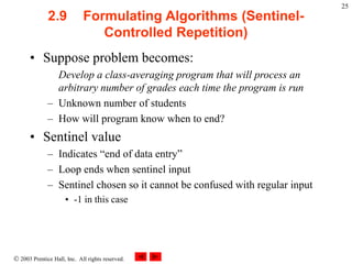  2003 Prentice Hall, Inc. All rights reserved.
25
2.9 Formulating Algorithms (Sentinel-
Controlled Repetition)
• Suppose problem becomes:
Develop a class-averaging program that will process an
arbitrary number of grades each time the program is run
– Unknown number of students
– How will program know when to end?
• Sentinel value
– Indicates “end of data entry”
– Loop ends when sentinel input
– Sentinel chosen so it cannot be confused with regular input
• -1 in this case
 