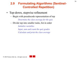  2003 Prentice Hall, Inc. All rights reserved.
26
2.9 Formulating Algorithms (Sentinel-
Controlled Repetition)
• Top-down, stepwise refinement
– Begin with pseudocode representation of top
Determine the class average for the quiz
– Divide top into smaller tasks, list in order
Initialize variables
Input, sum and count the quiz grades
Calculate and print the class average
 