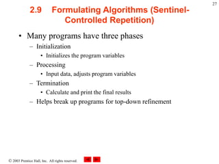  2003 Prentice Hall, Inc. All rights reserved.
27
2.9 Formulating Algorithms (Sentinel-
Controlled Repetition)
• Many programs have three phases
– Initialization
• Initializes the program variables
– Processing
• Input data, adjusts program variables
– Termination
• Calculate and print the final results
– Helps break up programs for top-down refinement
 