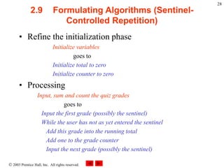  2003 Prentice Hall, Inc. All rights reserved.
28
2.9 Formulating Algorithms (Sentinel-
Controlled Repetition)
• Refine the initialization phase
Initialize variables
goes to
Initialize total to zero
Initialize counter to zero
• Processing
Input, sum and count the quiz grades
goes to
Input the first grade (possibly the sentinel)
While the user has not as yet entered the sentinel
Add this grade into the running total
Add one to the grade counter
Input the next grade (possibly the sentinel)
 