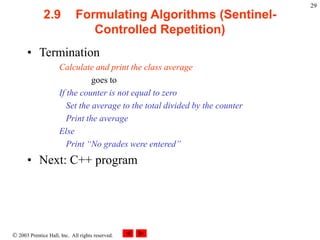  2003 Prentice Hall, Inc. All rights reserved.
29
2.9 Formulating Algorithms (Sentinel-
Controlled Repetition)
• Termination
Calculate and print the class average
goes to
If the counter is not equal to zero
Set the average to the total divided by the counter
Print the average
Else
Print “No grades were entered”
• Next: C++ program
 