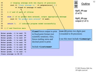  2003 Prentice Hall, Inc.
All rights reserved.
Outline
32
fig02_09.cpp
(3 of 3)
fig02_09.cpp
output (1 of 1)
49 // display average with two digits of precision
50 cout << "Class average is " << setprecision( 2 )
51 << fixed << average << endl;
52
53 } // end if part of if/else
54
55 else // if no grades were entered, output appropriate message
56 cout << "No grades were entered" << endl;
57
58 return 0; // indicate program ended successfully
59
60 } // end function main
Enter grade, -1 to end: 75
Enter grade, -1 to end: 94
Enter grade, -1 to end: 97
Enter grade, -1 to end: 88
Enter grade, -1 to end: 70
Enter grade, -1 to end: 64
Enter grade, -1 to end: 83
Enter grade, -1 to end: 89
Enter grade, -1 to end: -1
Class average is 82.50
setprecision(2)prints two digits past
decimal point (rounded to fit precision).
Programs that use this must include <iomanip>
fixed forces output to print
in fixed point format (not
scientific notation). Also,
forces trailing zeros and
decimal point to print.
Include <iostream>
 