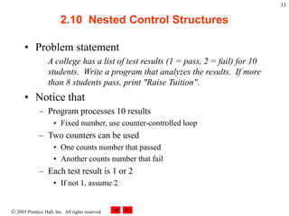  2003 Prentice Hall, Inc. All rights reserved.
33
2.10 Nested Control Structures
• Problem statement
A college has a list of test results (1 = pass, 2 = fail) for 10
students. Write a program that analyzes the results. If more
than 8 students pass, print "Raise Tuition".
• Notice that
– Program processes 10 results
• Fixed number, use counter-controlled loop
– Two counters can be used
• One counts number that passed
• Another counts number that fail
– Each test result is 1 or 2
• If not 1, assume 2
 