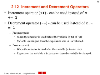  2003 Prentice Hall, Inc. All rights reserved.
41
2.12 Increment and Decrement Operators
• Increment operator (++) - can be used instead of c
+= 1
• Decrement operator (--) - can be used instead of c -
= 1
– Preincrement
• When the operator is used before the variable (++c or –c)
• Variable is changed, then the expression it is in is evaluated.
– Posincrement
• When the operator is used after the variable (c++ or c--)
• Expression the variable is in executes, then the variable is changed.
 