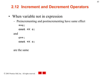  2003 Prentice Hall, Inc. All rights reserved.
45
2.12 Increment and Decrement Operators
• When variable not in expression
– Preincrementing and postincrementing have same effect
++c;
cout << c;
and
c++;
cout << c;
are the same
 
