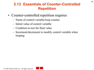  2003 Prentice Hall, Inc. All rights reserved.
48
2.13 Essentials of Counter-Controlled
Repetition
• Counter-controlled repetition requires
– Name of control variable/loop counter
– Initial value of control variable
– Condition to test for final value
– Increment/decrement to modify control variable when
looping
 