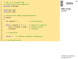 2003 Prentice Hall, Inc.
All rights reserved.
Outline
49
fig02_16.cpp
(1 of 1)
1 // Fig. 2.16: fig02_16.cpp
2 // Counter-controlled repetition.
3 #include <iostream>
4
5 using std::cout;
6 using std::endl;
7
8 // function main begins program execution
9 int main()
10 {
11 int counter = 1; // initialization
12
13 while ( counter <= 10 ) { // repetition condition
14 cout << counter << endl; // display counter
15 ++counter; // increment
16
17 } // end while
18
19 return 0; // indicate successful termination
20
21 } // end function main
 