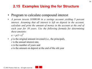  2003 Prentice Hall, Inc. All rights reserved.
58
2.15 Examples Using the for Structure
• Program to calculate compound interest
• A person invests $1000.00 in a savings account yielding 5 percent
interest. Assuming that all interest is left on deposit in the account,
calculate and print the amount of money in the account at the end of
each year for 10 years. Use the following formula for determining
these amounts:
a = p(1+r)
• p is the original amount invested (i.e., the principal),
r is the annual interest rate,
n is the number of years and
a is the amount on deposit at the end of the nth year
n
 