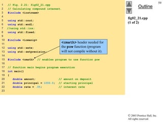  2003 Prentice Hall, Inc.
All rights reserved.
Outline
59
fig02_21.cpp
(1 of 2)
1 // Fig. 2.21: fig02_21.cpp
2 // Calculating compound interest.
3 #include <iostream>
4
5 using std::cout;
6 using std::endl;
7 //using std::ios;
8 using std::fixed;
9
10 #include <iomanip>
11
12 using std::setw;
13 using std::setprecision;
14
15 #include <cmath> // enables program to use function pow
16
17 // function main begins program execution
18 int main()
19 {
20 double amount; // amount on deposit
21 double principal = 1000.0; // starting principal
22 double rate = .05; // interest rate
23
<cmath> header needed for
the pow function (program
will not compile without it).
 