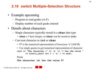  2003 Prentice Hall, Inc. All rights reserved.
64
2.16 switch Multiple-Selection Structure
• Example upcoming
– Program to read grades (A-F)
– Display number of each grade entered
• Details about characters
– Single characters typically stored in a char data type
• char a 1-byte integer, so chars can be stored as ints
– Can treat character as int or char
• 97 is the numerical representation of lowercase ‘a’ (ASCII)
• Use single quotes to get numerical representation of character
cout << "The character (" << 'a' << ") has the value "
<< static_cast< int > ( 'a' ) << endl;
Prints
The character (a) has the value 97
 