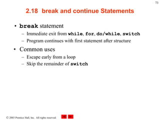  2003 Prentice Hall, Inc. All rights reserved.
73
2.18 break and continue Statements
• break statement
– Immediate exit from while, for, do/while, switch
– Program continues with first statement after structure
• Common uses
– Escape early from a loop
– Skip the remainder of switch
 