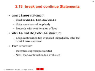  2003 Prentice Hall, Inc. All rights reserved.
76
2.18 break and continue Statements
• continue statement
– Used in while, for, do/while
– Skips remainder of loop body
– Proceeds with next iteration of loop
• while and do/while structure
– Loop-continuation test evaluated immediately after the
continue statement
• for structure
– Increment expression executed
– Next, loop-continuation test evaluated
 