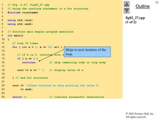  2003 Prentice Hall, Inc.
All rights reserved.
Outline
77
fig02_27.cpp
(1 of 2)
1 // Fig. 2.27: fig02_27.cpp
2 // Using the continue statement in a for structure.
3 #include <iostream>
4
5 using std::cout;
6 using std::endl;
7
8 // function main begins program execution
9 int main()
10 {
11 // loop 10 times
12 for ( int x = 1; x <= 10; x++ ) {
13
14 // if x is 5, continue with next iteration of loop
15 if ( x == 5 )
16 continue; // skip remaining code in loop body
17
18 cout << x << " "; // display value of x
19
20 } // end for structure
21
22 cout << "nUsed continue to skip printing the value 5"
23 << endl;
24
25 return 0; // indicate successful termination
Skips to next iteration of the
loop.
 