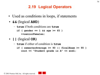  2003 Prentice Hall, Inc. All rights reserved.
79
2.19 Logical Operators
• Used as conditions in loops, if statements
• && (logical AND)
– true if both conditions are true
if ( gender == 1 && age >= 65 )
++seniorFemales;
• || (logical OR)
– true if either of condition is true
if ( semesterAverage >= 90 || finalExam >= 90 )
cout << "Student grade is A" << endl;
 