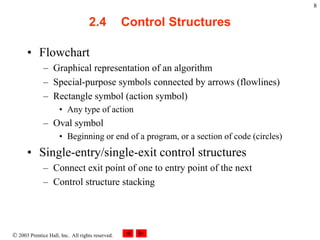  2003 Prentice Hall, Inc. All rights reserved.
8
2.4 Control Structures
• Flowchart
– Graphical representation of an algorithm
– Special-purpose symbols connected by arrows (flowlines)
– Rectangle symbol (action symbol)
• Any type of action
– Oval symbol
• Beginning or end of a program, or a section of code (circles)
• Single-entry/single-exit control structures
– Connect exit point of one to entry point of the next
– Control structure stacking
 