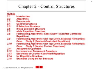  2003 Prentice Hall, Inc. All rights reserved.
1
Chapter 2 - Control Structures
Outline
2.1 Introduction
2.2 Algorithms
2.3 Pseudocode
2.4 Control Structures
2.5 if Selection Structure
2.6 if/else Selection Structure
2.7 while Repetition Structure
2.8 Formulating Algorithms: Case Study 1 (Counter-Controlled
Repetition)
2.9 Formulating Algorithms with Top-Down, Stepwise Refinement:
Case Study 2 (Sentinel-Controlled Repetition)
2.10 Formulating Algorithms with Top-Down, Stepwise Refinement:
Case Study 3 (Nested Control Structures)
2.11 Assignment Operators
2.12 Increment and Decrement Operators
2.13 Essentials of Counter-Controlled Repetition
2.14 for Repetition Structure
2.15 Examples Using the for Structure
 