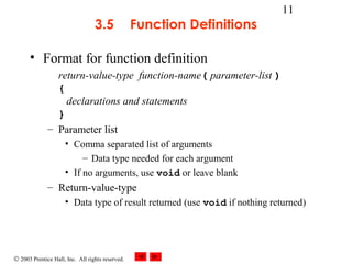 © 2003 Prentice Hall, Inc. All rights reserved.
11
3.5 Function Definitions
• Format for function definition
return-value-type function-name( parameter-list )
{
declarations and statements
}
– Parameter list
• Comma separated list of arguments
– Data type needed for each argument
• If no arguments, use void or leave blank
– Return-value-type
• Data type of result returned (use void if nothing returned)
 