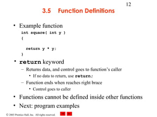 © 2003 Prentice Hall, Inc. All rights reserved.
12
3.5 Function Definitions
• Example function
int square( int y )
{
return y * y;
}
• return keyword
– Returns data, and control goes to function’s caller
• If no data to return, use return;
– Function ends when reaches right brace
• Control goes to caller
• Functions cannot be defined inside other functions
• Next: program examples
 