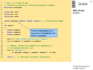 © 2003 Prentice Hall, Inc.
All rights reserved.
Outline
15
fig03_04.cpp
(1 of 2)
1 // Fig. 3.4: fig03_04.cpp
2 // Finding the maximum of three floating-point numbers.
3 #include <iostream>
4
5 using std::cout;
6 using std::cin;
7 using std::endl;
8
9 double maximum( double, double, double ); // function prototype
10
11 int main()
12 {
13 double number1;
14 double number2;
15 double number3;
16
17 cout << "Enter three floating-point numbers: ";
18 cin >> number1 >> number2 >> number3;
19
20 // number1, number2 and number3 are arguments to
21 // the maximum function call
22 cout << "Maximum is: "
23 << maximum( number1, number2, number3 ) << endl;
24
25 return 0; // indicates successful termination
Function maximum takes 3
arguments (all double) and
returns a double.
 