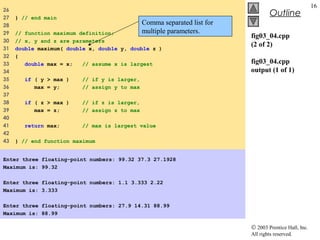 © 2003 Prentice Hall, Inc.
All rights reserved.
Outline
16
fig03_04.cpp
(2 of 2)
fig03_04.cpp
output (1 of 1)
26
27 } // end main
28
29 // function maximum definition;
30 // x, y and z are parameters
31 double maximum( double x, double y, double z )
32 {
33 double max = x; // assume x is largest
34
35 if ( y > max ) // if y is larger,
36 max = y; // assign y to max
37
38 if ( z > max ) // if z is larger,
39 max = z; // assign z to max
40
41 return max; // max is largest value
42
43 } // end function maximum
Enter three floating-point numbers: 99.32 37.3 27.1928
Maximum is: 99.32
Enter three floating-point numbers: 1.1 3.333 2.22
Maximum is: 3.333
Enter three floating-point numbers: 27.9 14.31 88.99
Maximum is: 88.99
Comma separated list for
multiple parameters.
 