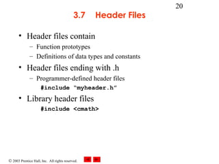 © 2003 Prentice Hall, Inc. All rights reserved.
20
3.7 Header Files
• Header files contain
– Function prototypes
– Definitions of data types and constants
• Header files ending with .h
– Programmer-defined header files
#include “myheader.h”
• Library header files
#include <cmath>
 