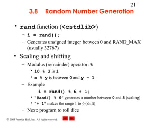 © 2003 Prentice Hall, Inc. All rights reserved.
21
3.8 Random Number Generation
• rand function (<cstdlib>)
– i = rand();
– Generates unsigned integer between 0 and RAND_MAX
(usually 32767)
• Scaling and shifting
– Modulus (remainder) operator: %
• 10 % 3 is 1
• x % y is between 0 and y – 1
– Example
i = rand() % 6 + 1;
• “Rand() % 6” generates a number between 0 and 5 (scaling)
• “+ 1” makes the range 1 to 6 (shift)
– Next: program to roll dice
 