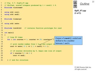 © 2003 Prentice Hall, Inc.
All rights reserved.
Outline
22
fig03_07.cpp
(1 of 2)
1 // Fig. 3.7: fig03_07.cpp
2 // Shifted, scaled integers produced by 1 + rand() % 6.
3 #include <iostream>
4
5 using std::cout;
6 using std::endl;
7
8 #include <iomanip>
9
10 using std::setw;
11
12 #include <cstdlib> // contains function prototype for rand
13
14 int main()
15 {
16 // loop 20 times
17 for ( int counter = 1; counter <= 20; counter++ ) {
18
19 // pick random number from 1 to 6 and output it
20 cout << setw( 10 ) << ( 1 + rand() % 6 );
21
22 // if counter divisible by 5, begin new line of output
23 if ( counter % 5 == 0 )
24 cout << endl;
25
26 } // end for structure
Output of rand() scaled and
shifted to be a number
between 1 and 6.
 