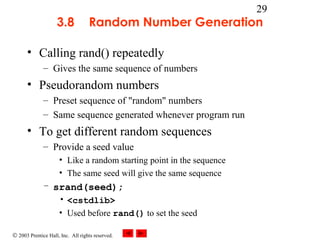 © 2003 Prentice Hall, Inc. All rights reserved.
29
3.8 Random Number Generation
• Calling rand() repeatedly
– Gives the same sequence of numbers
• Pseudorandom numbers
– Preset sequence of "random" numbers
– Same sequence generated whenever program run
• To get different random sequences
– Provide a seed value
• Like a random starting point in the sequence
• The same seed will give the same sequence
– srand(seed);
• <cstdlib>
• Used before rand() to set the seed
 