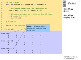 © 2003 Prentice Hall, Inc.
All rights reserved.
Outline
31
fig03_09.cpp
(2 of 2)
fig03_09.cpp
output (1 of 1)
25 // loop 10 times
26 for ( int counter = 1; counter <= 10; counter++ ) {
27
28 // pick random number from 1 to 6 and output it
29 cout << setw( 10 ) << ( 1 + rand() % 6 );
30
31 // if counter divisible by 5, begin new line of output
32 if ( counter % 5 == 0 )
33 cout << endl;
34
35 } // end for
36
37 return 0; // indicates successful termination
38
39 } // end main
Enter seed: 67
6 1 4 6 2
1 6 1 6 4
Enter seed: 432
4 6 3 1 6
3 1 5 4 2
Enter seed: 67
6 1 4 6 2
1 6 1 6 4
rand() gives the same
sequence if it has the same
initial seed.
 