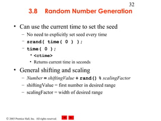 © 2003 Prentice Hall, Inc. All rights reserved.
32
3.8 Random Number Generation
• Can use the current time to set the seed
– No need to explicitly set seed every time
– srand( time( 0 ) );
– time( 0 );
• <ctime>
• Returns current time in seconds
• General shifting and scaling
– Number = shiftingValue + rand() % scalingFactor
– shiftingValue = first number in desired range
– scalingFactor = width of desired range
 