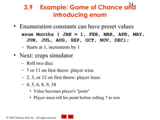 © 2003 Prentice Hall, Inc. All rights reserved.
34
3.9 Example: Game of Chance and
Introducing enum
• Enumeration constants can have preset values
enum Months { JAN = 1, FEB, MAR, APR, MAY,
JUN, JUL, AUG, SEP, OCT, NOV, DEC};
– Starts at 1, increments by 1
• Next: craps simulator
– Roll two dice
– 7 or 11 on first throw: player wins
– 2, 3, or 12 on first throw: player loses
– 4, 5, 6, 8, 9, 10
• Value becomes player's "point"
• Player must roll his point before rolling 7 to win
 