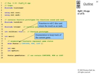 © 2003 Prentice Hall, Inc.
All rights reserved.
Outline
35
fig03_10.cpp
(1 of 5)
1 // Fig. 3.10: fig03_10.cpp
2 // Craps.
3 #include <iostream>
4
5 using std::cout;
6 using std::endl;
7
8 // contains function prototypes for functions srand and rand
9 #include <cstdlib>
10
11 #include <ctime> // contains prototype for function time
12
13 int rollDice( void ); // function prototype
14
15 int main()
16 {
17 // enumeration constants represent game status
18 enum Status { CONTINUE, WON, LOST };
19
20 int sum;
21 int myPoint;
22
23 Status gameStatus; // can contain CONTINUE, WON or LOST
24
Function to roll 2 dice and
return the result as an int.
Enumeration to keep track of
the current game.
 