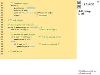 © 2003 Prentice Hall, Inc.
All rights reserved.
Outline
37
fig03_10.cpp
(3 of 5)
46 // remember point
47 default:
48 gameStatus = CONTINUE;
49 myPoint = sum;
50 cout << "Point is " << myPoint << endl;
51 break; // optional
52
53 } // end switch
54
55 // while game not complete ...
56 while ( gameStatus == CONTINUE ) {
57 sum = rollDice(); // roll dice again
58
59 // determine game status
60 if ( sum == myPoint ) // win by making point
61 gameStatus = WON;
62 else
63 if ( sum == 7 ) // lose by rolling 7
64 gameStatus = LOST;
65
66 } // end while
67
 