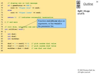 © 2003 Prentice Hall, Inc.
All rights reserved.
Outline
38
fig03_10.cpp
(4 of 5)
68 // display won or lost message
69 if ( gameStatus == WON )
70 cout << "Player wins" << endl;
71 else
72 cout << "Player loses" << endl;
73
74 return 0; // indicates successful termination
75
76 } // end main
77
78 // roll dice, calculate sum and display results
79 int rollDice( void )
80 {
81 int die1;
82 int die2;
83 int workSum;
84
85 die1 = 1 + rand() % 6; // pick random die1 value
86 die2 = 1 + rand() % 6; // pick random die2 value
87 workSum = die1 + die2; // sum die1 and die2
88
Function rollDice takes no
arguments, so has void in
the parameter list.
 