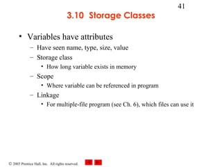© 2003 Prentice Hall, Inc. All rights reserved.
41
3.10 Storage Classes
• Variables have attributes
– Have seen name, type, size, value
– Storage class
• How long variable exists in memory
– Scope
• Where variable can be referenced in program
– Linkage
• For multiple-file program (see Ch. 6), which files can use it
 