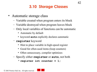 © 2003 Prentice Hall, Inc. All rights reserved.
42
3.10 Storage Classes
• Automatic storage class
– Variable created when program enters its block
– Variable destroyed when program leaves block
– Only local variables of functions can be automatic
• Automatic by default
• keyword auto explicitly declares automatic
– register keyword
• Hint to place variable in high-speed register
• Good for often-used items (loop counters)
• Often unnecessary, compiler optimizes
– Specify either register or auto, not both
• register int counter = 1;
 