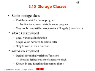 © 2003 Prentice Hall, Inc. All rights reserved.
43
3.10 Storage Classes
• Static storage class
– Variables exist for entire program
• For functions, name exists for entire program
– May not be accessible, scope rules still apply (more later)
• static keyword
– Local variables in function
– Keeps value between function calls
– Only known in own function
• extern keyword
– Default for global variables/functions
• Globals: defined outside of a function block
– Known in any function that comes after it
 