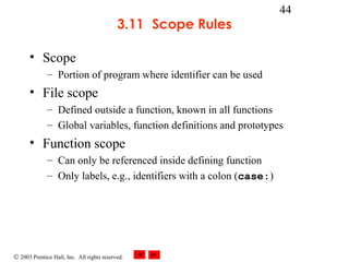 © 2003 Prentice Hall, Inc. All rights reserved.
44
3.11 Scope Rules
• Scope
– Portion of program where identifier can be used
• File scope
– Defined outside a function, known in all functions
– Global variables, function definitions and prototypes
• Function scope
– Can only be referenced inside defining function
– Only labels, e.g., identifiers with a colon (case:)
 