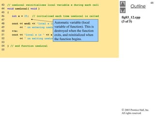 © 2003 Prentice Hall, Inc.
All rights reserved.
Outline
48
fig03_12.cpp
(3 of 5)
43 // useLocal reinitializes local variable x during each call
44 void useLocal( void )
45 {
46 int x = 25; // initialized each time useLocal is called
47
48 cout << endl << "local x is " << x
49 << " on entering useLocal" << endl;
50 ++x;
51 cout << "local x is " << x
52 << " on exiting useLocal" << endl;
53
54 } // end function useLocal
55
Automatic variable (local
variable of function). This is
destroyed when the function
exits, and reinitialized when
the function begins.
 