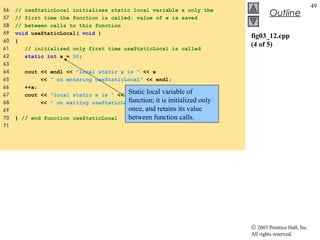 © 2003 Prentice Hall, Inc.
All rights reserved.
Outline
49
fig03_12.cpp
(4 of 5)
56 // useStaticLocal initializes static local variable x only the
57 // first time the function is called; value of x is saved
58 // between calls to this function
59 void useStaticLocal( void )
60 {
61 // initialized only first time useStaticLocal is called
62 static int x = 50;
63
64 cout << endl << "local static x is " << x
65 << " on entering useStaticLocal" << endl;
66 ++x;
67 cout << "local static x is " << x
68 << " on exiting useStaticLocal" << endl;
69
70 } // end function useStaticLocal
71
Static local variable of
function; it is initialized only
once, and retains its value
between function calls.
 